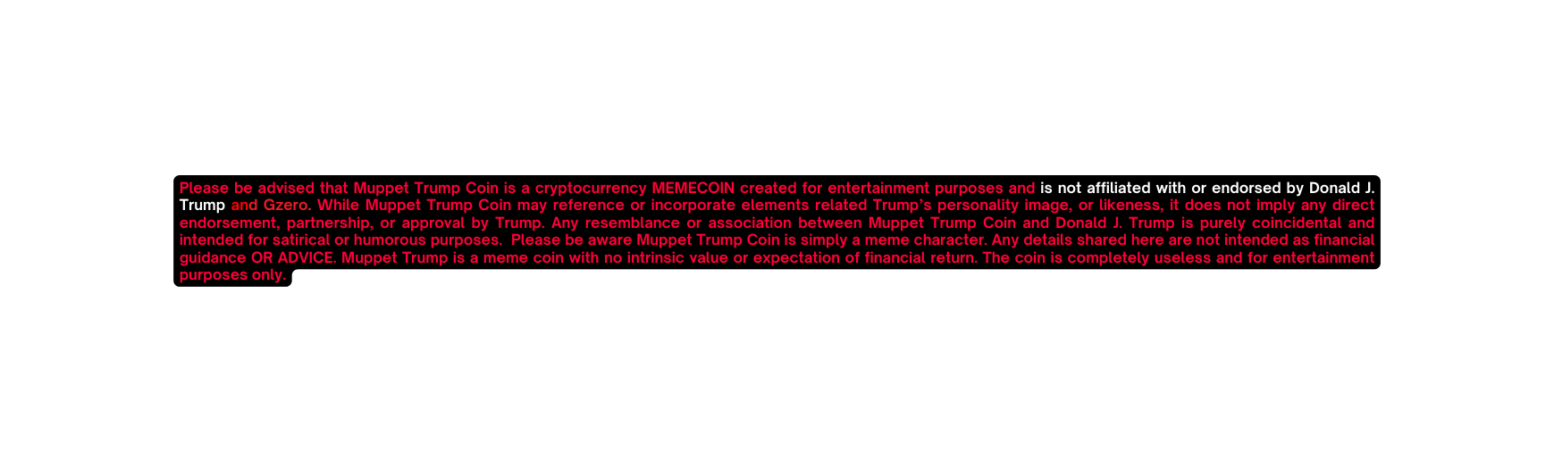 Please be advised that Muppet Trump Coin is a cryptocurrency MEMECOIN created for entertainment purposes and is not affiliated with or endorsed by Donald J Trump and Gzero While Muppet Trump Coin may reference or incorporate elements related Trump s personality image or likeness it does not imply any direct endorsement partnership or approval by Trump Any resemblance or association between Muppet Trump Coin and Donald J Trump is purely coincidental and intended for satirical or humorous purposes Please be aware Muppet Trump Coin is simply a meme character Any details shared here are not intended as financial guidance OR ADVICE Muppet Trump is a meme coin with no intrinsic value or expectation of financial return The coin is completely useless and for entertainment purposes only